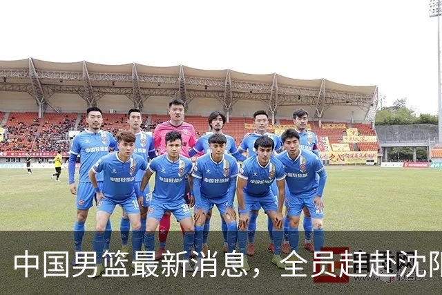 中国男篮最新消息，全员赶赴沈阳备战，暂时没有任何球员离队！