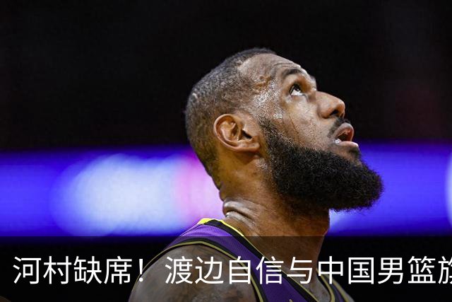 河村缺席！渡边自信与中国男篮旗鼓相当：以我们当下实力完全能赢